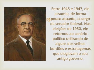
Entre 1945 e 1947, ele
assumiu, de forma
pouco atuante, o cargo
de senador federal. Nas
eleições de 1950, ele
retornou ao cenário
político utilizando de
alguns dos velhos
bordões e estratagemas
que elogiavam o seu
antigo governo.
 