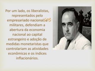 
Por um lado, os liberalistas,
representados pelo
empresariado nacional, e
militares, defendiam a
abertura da economia
nacional ao capital
estrangeiro e adoção de
medidas monetaristas que
controlariam as atividades
econômicas e os índices
inflacionários.
 