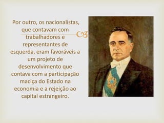 
Por outro, os nacionalistas,
que contavam com
trabalhadores e
representantes de
esquerda, eram favoráveis a
um projeto de
desenvolvimento que
contava com a participação
maciça do Estado na
economia e a rejeição ao
capital estrangeiro.
 