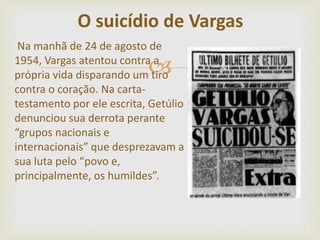 
Na manhã de 24 de agosto de
1954, Vargas atentou contra a
própria vida disparando um tiro
contra o coração. Na carta-
testamento por ele escrita, Getúlio
denunciou sua derrota perante
“grupos nacionais e
internacionais” que desprezavam a
sua luta pelo “povo e,
principalmente, os humildes”.
O suicídio de Vargas
 