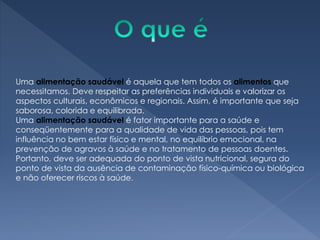 Uma alimentação saudável é aquela que tem todos os alimentos que
necessitamos. Deve respeitar as preferências individuais e valorizar os
aspectos culturais, econômicos e regionais. Assim, é importante que seja
saborosa, colorida e equilibrada.
Uma alimentação saudável é fator importante para a saúde e
conseqüentemente para a qualidade de vida das pessoas, pois tem
influência no bem estar físico e mental, no equilíbrio emocional, na
prevenção de agravos à saúde e no tratamento de pessoas doentes.
Portanto, deve ser adequada do ponto de vista nutricional, segura do
ponto de vista da ausência de contaminação físico-química ou biológica
e não oferecer riscos à saúde.
 