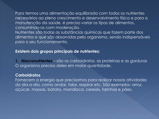 Para termos uma alimentação equilibrada com todos os nutrientes
necessários ao pleno crescimento e desenvolvimento físico e para a
manutenção da saúde, é preciso variar os tipos de alimentos,
consumindo-os com moderação.
Nutrientes são todas as substâncias químicas que fazem parte dos
alimentos e que são absorvidas pelo organismo, sendo indispensáveis
para o seu funcionamento.
Existem dois grupos principais de nutrientes:
1. Macronutrientes – são os carboidratos, as proteínas e as gorduras
O organismo precisa deles em maior quantidade.
Carboidratos
Fornecem a energia que precisamos para realizar nossas atividades
do dia-a-dia, como andar, falar, respirar etc. São exemplos: arroz,
açúcar, massas, batata, mandioca, cereais, farinhas e pães.
 