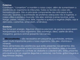 Proteínas
Constroem, “consertam” e mantém o nosso corpo, além de aumentarem a
resistência do organismo às infecções. Todos os tecidos do corpo são
formados por elas. São os principais componentes dos anticorpos e dos
músculos. Quando a quantidade de proteínas adequada não é ingerida, o
corpo utiliza a proteína muscular. São elas: animais (carnes bovinas, suína,
frango, peixes, miúdos, ovos, leite, iogurtes e queijos) e vegetais (feijão, soja e
derivados, castanhas, amendoim, amêndoa).
Gorduras
Nos fornecem energia. Algumas vitaminas precisam de gorduras para serem
transportadas no nosso organismo. São: manteiga, óleos, azeite de oliva,
margarina, gordura animal (presente nas carnes).
2. Micronutrientes – são necessários em pequenas quantidades, embora
sejam muito importantes para o nosso organismo. São eles: vitaminas e
minerais.
Fibras alimentares são substâncias que estão presentes nos alimentos. São
essenciais para manter o bom funcionamento do intestino, para a mucosa
intestinal e auxiliam no controle do diabetes e colesterol alto. Estão presentes
principalmente nos vegetais (legumes e verduras), nas frutas, grãos integrais e
leguminosas (feijões).
 