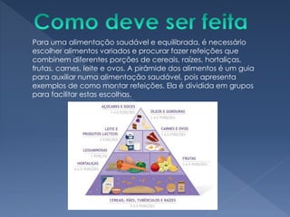 Para uma alimentação saudável e equilibrada, é necessário
escolher alimentos variados e procurar fazer refeições que
combinem diferentes porções de cereais, raízes, hortaliças,
frutas, carnes, leite e ovos. A pirâmide dos alimentos é um guia
para auxiliar numa alimentação saudável, pois apresenta
exemplos de como montar refeições. Ela é dividida em grupos
para facilitar estas escolhas.
 