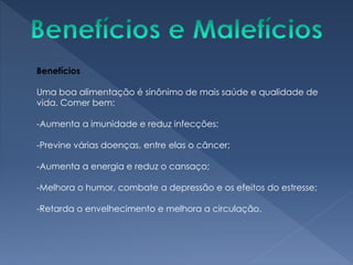 Benefícios
Uma boa alimentação é sinônimo de mais saúde e qualidade de
vida. Comer bem:
-Aumenta a imunidade e reduz infecções;
-Previne várias doenças, entre elas o câncer;
-Aumenta a energia e reduz o cansaço;
-Melhora o humor, combate a depressão e os efeitos do estresse;
-Retarda o envelhecimento e melhora a circulação.
 