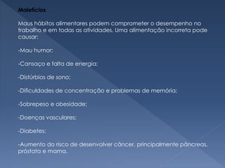 Malefícios
Maus hábitos alimentares podem comprometer o desempenho no
trabalho e em todas as atividades. Uma alimentação incorreta pode
causar:
-Mau humor;
-Cansaço e falta de energia;
-Distúrbios de sono;
-Dificuldades de concentração e problemas de memória;
-Sobrepeso e obesidade;
-Doenças vasculares;
-Diabetes;
-Aumento do risco de desenvolver câncer, principalmente pâncreas,
próstata e mama.
 