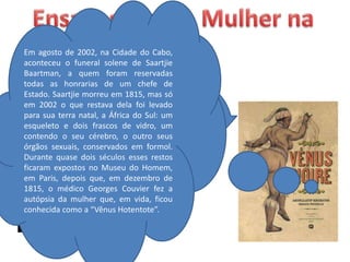 Em agosto de 2002, na Cidade do Cabo,
aconteceu o funeral solene de Saartjie
Baartman, a quem foram reservadas
todas as honrarias de um chefe de
Estado. Saartjie morreu em 1815, mas só
em 2002 o que restava dela foi levado
para sua terra natal, a África do Sul: um
esqueleto e dois frascos de vidro, um
contendo o seu cérebro, o outro seus
órgãos sexuais, conservados em formol.
Durante quase dois séculos esses restos
ficaram expostos no Museu do Homem,
em Paris, depois que, em dezembro de
1815, o médico Georges Couvier fez a
autópsia da mulher que, em vida, ficou
conhecida como a “Vênus Hotentote”.
 