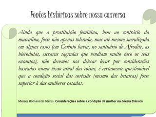 Fontes históricas sobre nossa conversa
A inferioridade da mulher e da sua posição pode ser
atestada pela Política de Aristóteles que a justificava
em virtude da não plenitude na mulher da parte racional
da alma, o logos. Observamos inclusive no texto
aristotélico, que para tanto faz uso das palavras de
Sófocles, que as mulheres deviam, por sua graça natural,
permanecer em silêncio, o que é por demais
significativo de sua condição numa comunidade
democrática, na qual a participação isonômica na
política
Moisés Romanazzi Tôrres
Inclusive, Aristóteles na Política, ao criticar as
falhas do regime espartano, tratava, logo após a
ameaça dos hilotas, a das mulheres. Segundo ele,
as espartanas eram até licenciosas, depravadas e
luxuriosas. Acusava-as, principalmente, de
mandarem nos maridos, deixando subentendido
que o motivo disto estava no fato de muitas viúvas
casarem novamente, levando consigo os direitos
sobre o lote de terra (kléros) cultivado pelos
hilotas.
O homossexualismo masculino, inicialmente favorecido por
uma camaradagem militar tal como se praticava em Esparta e
Tebas ainda na Idade Clássica, em Atenas significava mais uma
iniciação do jovem pelo adulto em todos os domínios, assim
sendo a ligação entre erastós (amante) e erômenos (amado)
devia cessar assim que adviessem os pêlos, quando o jovem
se tornava adulto e devia se preparar para casar (por volta de
18 anos ou mais); normalmente as relações homossexuais
masculinas entre adultos eram mal vistas em Atenas.
Ainda que a prostituição feminina, bem ao contrário da
masculina, fosse não apenas tolerada, mas até mesmo sacralizada
em alguns casos (em Corinto havia, no santuário de Afrodite, as
hierodulas, escravas sagradas que vendiam muito caro os seus
encantos), não devemos nos deixar levar por considerações
baseadas numa visão atual das coisas, é certamente questionável
que a condição social das cortesãs (mesmo das hetairas) fosse
superior à das mulheres casadas.
Moisés Romanazzi Tôrres. Considerações sobre a condição da mulher na Grécia Clássica
 