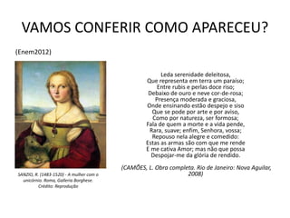 VAMOS CONFERIR COMO APARECEU?
Leda serenidade deleitosa,
Que representa em terra um paraíso;
Entre rubis e perlas doce riso;
Debaixo de ouro e neve cor-de-rosa;
Presença moderada e graciosa,
Onde ensinando estão despejo e siso
Que se pode por arte e por aviso,
Como por natureza, ser formosa;
Fala de quem a morte e a vida pende,
Rara, suave; enfim, Senhora, vossa;
Repouso nela alegre e comedido:
Estas as armas são com que me rende
E me cativa Amor; mas não que possa
Despojar-me da glória de rendido.
(CAMÕES, L. Obra completa. Rio de Janeiro: Nova Aguilar,
2008)SANZIO, R. (1483-1520) - A mulher com o
unicórnio. Roma, Galleria Borghese.
Crédito: Reprodução
(Enem2012)
 