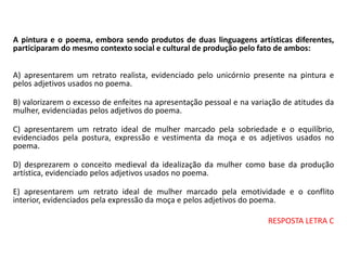 A pintura e o poema, embora sendo produtos de duas linguagens artísticas diferentes,
participaram do mesmo contexto social e cultural de produção pelo fato de ambos:
A) apresentarem um retrato realista, evidenciado pelo unicórnio presente na pintura e
pelos adjetivos usados no poema.
B) valorizarem o excesso de enfeites na apresentação pessoal e na variação de atitudes da
mulher, evidenciadas pelos adjetivos do poema.
C) apresentarem um retrato ideal de mulher marcado pela sobriedade e o equilíbrio,
evidenciados pela postura, expressão e vestimenta da moça e os adjetivos usados no
poema.
D) desprezarem o conceito medieval da idealização da mulher como base da produção
artística, evidenciado pelos adjetivos usados no poema.
E) apresentarem um retrato ideal de mulher marcado pela emotividade e o conflito
interior, evidenciados pela expressão da moça e pelos adjetivos do poema.
RESPOSTA LETRA C
 