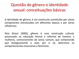 Questão de gênero e identidade
sexual: conceituações básicas
A identidade de gênero, é um constructo constituído por vários
componentes estruturados em diferentes épocas e por várias
influências.
Para Grossi (2005), gênero é uma construção cultural,
processado na educação formal e informal de homens e
mulheres, contrariamente do senso comum, que compreende
que biologicamente o sexo, por si só, determina os
comportamentos masculinos e femininos.
 