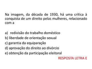 Na imagem, da década de 1930, há uma crítica à
conquista de um direito pelas mulheres, relacionado
com a
a) redivisão do trabalho doméstico
b) liberdade de orientação sexual
c) garantia da equiparação
d) aprovação do direito ao divórcio
e) obtenção da participação eleitoral
RESPOSTA LETRA E
 
