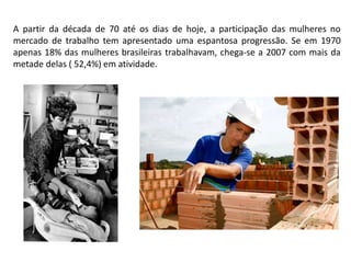 A partir da década de 70 até os dias de hoje, a participação das mulheres no
mercado de trabalho tem apresentado uma espantosa progressão. Se em 1970
apenas 18% das mulheres brasileiras trabalhavam, chega-se a 2007 com mais da
metade delas ( 52,4%) em atividade.
 
