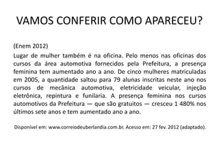 VAMOS CONFERIR COMO APARECEU?
(Enem 2012)
Lugar de mulher também é na oficina. Pelo menos nas oficinas dos
cursos da área automotiva fornecidos pela Prefeitura, a presença
feminina tem aumentado ano a ano. De cinco mulheres matriculadas
em 2005, a quantidade saltou para 79 alunas inscritas neste ano nos
cursos de mecânica automotiva, eletricidade veicular, injeção
eletrônica, repintura e funilaria. A presença feminina nos cursos
automotivos da Prefeitura — que são gratuitos — cresceu 1 480% nos
últimos sete anos e tem aumentado ano a ano.
Disponível em: www.correiodeuberlandia.com.br. Acesso em: 27 fev. 2012 (adaptado).
 