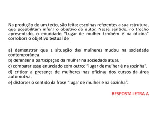 Na produção de um texto, são feitas escolhas referentes a sua estrutura,
que possibilitam inferir o objetivo do autor. Nesse sentido, no trecho
apresentado, o enunciado “Lugar de mulher também é na oficina”
corrobora o objetivo textual de
a) demonstrar que a situação das mulheres mudou na sociedade
contemporânea.
b) defender a participação da mulher na sociedade atual.
c) comparar esse enunciado com outro: “lugar de mulher é na cozinha”.
d) criticar a presença de mulheres nas oficinas dos cursos da área
automotiva.
e) distorcer o sentido da frase “lugar de mulher é na cozinha”.
RESPOSTA LETRA A
 