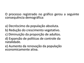 O processo registrado no gráfico gerou a seguinte
consequência demográfica:
a) Decréscimo da população absoluta.
b) Redução do crescimento vegetativo.
c) Diminuição da proporção de adultos.
d) Expansão de políticas de controle da
natalidade.
e) Aumento da renovação da população
economicamente ativa.
 