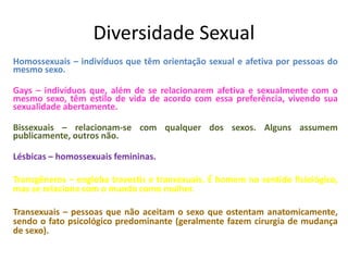 Diversidade Sexual
Homossexuais – indivíduos que têm orientação sexual e afetiva por pessoas do
mesmo sexo.
Gays – indivíduos que, além de se relacionarem afetiva e sexualmente com o
mesmo sexo, têm estilo de vida de acordo com essa preferência, vivendo sua
sexualidade abertamente.
Bissexuais – relacionam-se com qualquer dos sexos. Alguns assumem
publicamente, outros não.
Lésbicas – homossexuais femininas.
Transgêneros – engloba travestis e transexuais. É homem no sentido fisiológico,
mas se relaciona com o mundo como mulher.
Transexuais – pessoas que não aceitam o sexo que ostentam anatomicamente,
sendo o fato psicológico predominante (geralmente fazem cirurgia de mudança
de sexo).
 