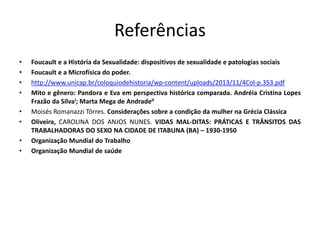 Referências
• Foucault e a História da Sexualidade: dispositivos de sexualidade e patologias sociais
• Foucault e a Microfísica do poder.
• http://www.unicap.br/coloquiodehistoria/wp-content/uploads/2013/11/4Col-p.353.pdf
• Mito e gênero: Pandora e Eva em perspectiva histórica comparada. Andréia Cristina Lopes
Frazão da SilvaI; Marta Mega de AndradeII
• Moisés Romanazzi Tôrres. Considerações sobre a condição da mulher na Grécia Clássica
• Oliveira, CAROLINA DOS ANJOS NUNES. VIDAS MAL-DITAS: PRÁTICAS E TRÂNSITOS DAS
TRABALHADORAS DO SEXO NA CIDADE DE ITABUNA (BA) – 1930-1950
• Organização Mundial do Trabalho
• Organização Mundial de saúde
 