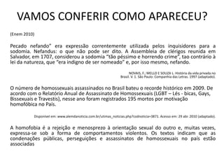 VAMOS CONFERIR COMO APARECEU?
(Enem 2010)
Pecado nefando” era expressão correntemente utilizada pelos inquisidores para a
sodomia. Nefandus: o que não pode ser dito. A Assembleia de clérigos reunida em
Salvador, em 1707, considerou a sodomia “tão péssimo e horrendo crime”, tao contrário à
lei da natureza, que “era indigno de ser nomeado” e, por isso mesmo, nefando.
NOVAIS, F.; MELLO E SOUZA L. História da vida privada no
Brasil. V. 1. São Paulo: Companhia das Letras. 1997 (adaptado).
O número de homossexuais assassinados no Brasil bateu o recorde histórico em 2009. De
acordo com o Relatório Anual de Assassinato de Homossexuais (LGBT – Lés - bicas, Gays,
Bissexuais e Travestis), nesse ano foram registrados 195 mortos por motivação
homofóbica no País.
Disponível em: www.alemdanoticia.com.br/utimas_noticias.php?codnoticia=3871. Acesso em: 29 abr. 2010 (adaptado).
A homofobia é a rejeição e menosprezo à orientação sexual do outro e, muitas vezes,
expressa-se sob a forma de comportamentos violentos. Os textos indicam que as
condenações públicas, perseguições e assassinatos de homossexuais no país estão
associadas
 