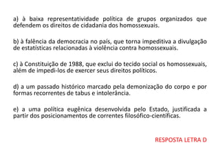 a) à baixa representatividade política de grupos organizados que
defendem os direitos de cidadania dos homossexuais.
b) à falência da democracia no país, que torna impeditiva a divulgação
de estatísticas relacionadas à violência contra homossexuais.
c) à Constituição de 1988, que exclui do tecido social os homossexuais,
além de impedi-los de exercer seus direitos políticos.
d) a um passado histórico marcado pela demonização do corpo e por
formas recorrentes de tabus e intolerância.
e) a uma política eugênica desenvolvida pelo Estado, justificada a
partir dos posicionamentos de correntes filosófico-científicas.
RESPOSTA LETRA D
 