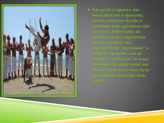  Em geral a capoeira não
busca destruir o oponente,
porém contusões devido a
combates mais agressivos não
são raras. Entretanto, de
maneira geral o capoeirista
prefere mostrar sua
superioridade "marcando" o
golpe no oponente sem no
entanto completá-lo. Se o seu
oponente não pode evitar um
ataque lento, não existe razão
para utilizar um golpe mais
rápido.
 