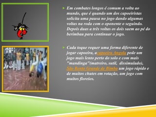  Em combates longos é comum a volta ao
mundo, que é quando um dos capoeiristas
solicita uma pausa no jogo dando algumas
voltas na roda com o oponente o seguindo.
Depois duas a três voltas os dois saem ao pé do
berimbau para continuar o jogo.
 Cada toque requer uma forma diferente de
jogar capoeira, acapoeira Angola pede um
jogo mais lento perto do solo e com mais
"mandinga"(matreiro, sutil, dissimulado),
São Bento Grande de Bimba um jogo rápido e
de muitos chutes em rotação, um jogo com
muitos floreios.
 