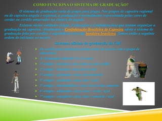 COMO FUNCIONA O SISTEMA DE GRADUAÇÃO?
O sistema de graduação varia de grupo para grupo. Nos grupos de capoeira regional
ou de capoeira angola e regional, a graduação é normalmente representada pelas cores de
cordas ou cordéis amarrados na cintura do jogado.
Existem várias entidades (Ligas, Federações e Confederações) que tentam organizar a
graduação na capoeira. Atualmente a Confederação Brasileira de Capoeira adota o sistema de
graduação feito por cordões e seguindo as cores da bandeira brasileira. Temos então a seguinte
ordem do iniciante ao mestre.
Sistemas oficiais de graduação da CBC
 Os cordéis para graduação podem variar de acordo com o grupo de
capoeirista.
 A- Graduação Infantil (3 a 12 anos)
 1º estágio - iniciante: sem corda ou sem cordão
 2º estágio - batizado: cinza claro/verde
 3º estágio - graduado: cinza claro/amarelo
 4º estágio - graduado: cinza claro / azul
 5º estágio - intermediário: cinza claro/verde/ amarelo
 6º estágio - adiantado: cinza claro / verde / azul
 7º estágio - estagiário: cinza claro / amarelo / azul
 