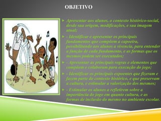 OBJETIVO
 Apresentar aos alunos, o contexto histórico-social,
desde sua origem, modificações, e sua imagem
atual;
 - Identificar e apresentar os principais
fundamentos que compõem a capoeira,
possibilitando aos alunos a vivencia, para entender
a função de cada fundamento, e as formas que os
mesmos podem ser executados;
 - Apresentar as principais regras e elementos que
compõem e colaboram para execução do jogo;
 - Identificar os principais expoentes que fizeram e
fazem parte do contexto histórico, e que preservam
a cultura, e estimular a valorização dos mesmos;
 - Estimular os alunos a refletirem sobre a
importância do jogo em quanto cultura, e as
formas de inclusão do mesmo no ambiente escolar.
 