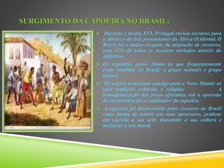SURGIMENTO DA CAPOEIRA NO BRASIL:
 Durante o século XVI, Portugal enviou escravos para
a América do Sul, provenientes da África Ocidental. O
Brasil foi o maior receptor da migração de escravos,
com 42% de todos os escravos enviados através do
Atlântico.
 Os seguintes povos foram os que frequentemente
eram vendidos no Brasil: o grupo sudanês e grupo
bantus.
 Os negros trouxeram consigo para o Novo Mundo as
suas tradições culturais e religião. A
homogeneização dos povos africanos sob a opressão
da escravatura foi o catalisador da capoeira.
 A capoeira foi desenvolvida pelos escravos do Brasil
como forma de resistir aos seus opressores, praticar
em segredo a sua arte, transmitir a sua cultura e
melhorar o seu moral.
 