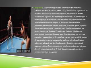  Regional: A capoeira regional foi criada por Mestre Bimba
(Manuel dos Reis Machado, 1899-1974) Bimba criou sequências de
ensino e metodizou o ensino de capoeira. Inicialmente, Bimba
chamou sua capoeira de "Luta regional baiana", de onde surgiu o
nome regional. Manoel dos Reis Machado, conhecido por ser um
habilidoso lutador nos ringues, e inclusive, ser um exímio
praticante da capoeira Angola, procurou fazer com que a capoeira
tivesse uma maior força como luta e fez isto incorporando a ela
novos golpes. Um fato que é conhecido, é de que Bimba teria
incorporado golpes do Batuque, uma luta já extinta, que era rica
em golpes traumáticos. A Regional surgiu por volta de 1930. Apesar
do que muitos pensam, na capoeira regional não são utilizados
saltos mortais, pois um dos fundamentos da capoeira regional,
segundo Mestre Bimba é manter no mínimo uma base ao solo (um
dos pés ou uma das mãos). O forte da capoeira regional são as
quedas, rasteiras, cabeçadas.
 