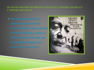 QUAIS OS GRANDES REPRESENTANTES DA CAPOEIRAANGOLA E
CAPOEIRA REGIONAL
 O grande representante da
capoeira Angola foi Vicente
Ferrera Pastinha, Mais conhecido
por Mestre Pastinha, nascido em
cinco de abril de 1889, dizia não
ter aprendido a Capoeira em
escola, mas "com a sorte".
 