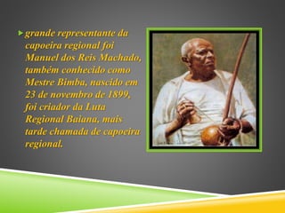 grande representante da
capoeira regional foi
Manuel dos Reis Machado,
também conhecido como
Mestre Bimba, nascido em
23 de novembro de 1899,
foi criador da Luta
Regional Baiana, mais
tarde chamada de capoeira
regional.
 