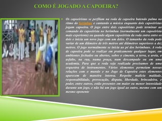 COMO É JOGADO A CAPOEIRA?
 Os capoeiristas se perfilam na roda de capoeira batendo palma no
ritmo do berimbau e cantando a música enquanto dois capoeiristas
jogam capoeira. O jogo entre dois capoeiristas pode terminar ao
comando do capoeirista no berimbau (normalmente um capoeirista
mais experiente) ou quando algum capoeirista da roda entra entre os
dois e inicia um novo jogo com um deles. O tamanho da roda pode
variar de um diâmetro de três metros até diâmetros superiores a dez
metros. O jogo normalmente se inicia ao pé dos berimbaus. A roda
de capoeira pode se realizar em praticamente qualquer lugar, em
ambientes fechados ou abertos, sobre o cimento, a terra, a areia, o
asfalto, na rua, numa praça, num descampado ou em uma
academia. Para que a roda seja realizada precisamos de uma
orquestra de instrumentos. Vários elementos permeiam nossas
relações com o mundo e no Jogo de Capoeira estes elementos
aparecem de maneira intensa. Respeito malicia maldade,
responsabilidade, provocação, disputa, liberdade, brincadeira, e
poder, entre outros, estão presentes em maior ou menor intensidade
durante um jogo, e não há um jogo igual ao outro, mesmo com um
mesmo oponente
 