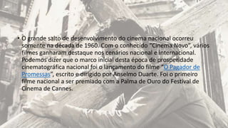 • O grande salto de desenvolvimento do cinema nacional ocorreu
somente na década de 1960. Com o conhecido “Cinema Novo”, vários
filmes ganharam destaque nos cenários nacional e internacional.
Podemos dizer que o marco inicial desta época de prosperidade
cinematográfica nacional foi o lançamento do filme “O Pagador de
Promessas”, escrito e dirigido por Anselmo Duarte. Foi o primeiro
filme nacional a ser premiado com a Palma de Ouro do Festival de
Cinema de Cannes.
 