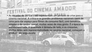• As décadas de 1970 e 1980 representam um período de crise para o
cinema nacional. A crítica e os grandes problemas nacionais saem de
cena para dar espaço para filmes de consumo fácil, com temáticas
simples e de caráter sexual, muitas vezes de mau gosto. É a época da
pornochanchada. A qualidade é deixada de lado, e os cineastas,
muitos deles sem representatividade no cenário nacional, começam a
produzir em larga escala.
 