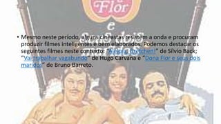• Mesmo neste período, alguns cineastas resistem a onda e procuram
produzir filmes inteligentes e bem elaborados. Podemos destacar os
seguintes filmes neste contexto: “Aleluia, Gretchen!” de Sílvio Back;
“Vai trabalhar vagabundo” de Hugo Carvana e “Dona Flor e seus dois
maridos” de Bruno Barreto.
 