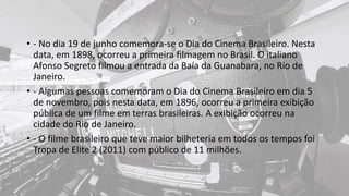 • - No dia 19 de junho comemora-se o Dia do Cinema Brasileiro. Nesta
data, em 1898, ocorreu a primeira filmagem no Brasil. O italiano
Afonso Segreto filmou a entrada da Baía da Guanabara, no Rio de
Janeiro.
• - Algumas pessoas comemoram o Dia do Cinema Brasileiro em dia 5
de novembro, pois nesta data, em 1896, ocorreu a primeira exibição
pública de um filme em terras brasileiras. A exibição ocorreu na
cidade do Rio de Janeiro.
• - O filme brasileiro que teve maior bilheteria em todos os tempos foi
Tropa de Elite 2 (2011) com público de 11 milhões.
 