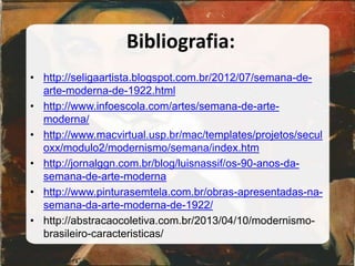 Bibliografia:
• http://seligaartista.blogspot.com.br/2012/07/semana-de-
arte-moderna-de-1922.html
• http://www.infoescola.com/artes/semana-de-arte-
moderna/
• http://www.macvirtual.usp.br/mac/templates/projetos/secul
oxx/modulo2/modernismo/semana/index.htm
• http://jornalggn.com.br/blog/luisnassif/os-90-anos-da-
semana-de-arte-moderna
• http://www.pinturasemtela.com.br/obras-apresentadas-na-
semana-da-arte-moderna-de-1922/
• http://abstracaocoletiva.com.br/2013/04/10/modernismo-
brasileiro-caracteristicas/
 