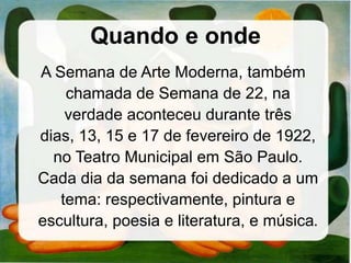 Quando e onde
A Semana de Arte Moderna, também
chamada de Semana de 22, na
verdade aconteceu durante três
dias, 13, 15 e 17 de fevereiro de 1922,
no Teatro Municipal em São Paulo.
Cada dia da semana foi dedicado a um
tema: respectivamente, pintura e
escultura, poesia e literatura, e música.
 