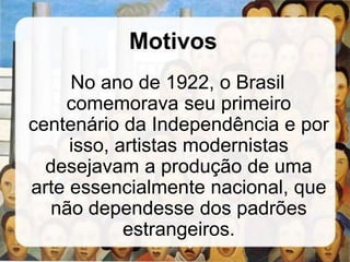 Motivos
No ano de 1922, o Brasil
comemorava seu primeiro
centenário da Independência e por
isso, artistas modernistas
desejavam a produção de uma
arte essencialmente nacional, que
não dependesse dos padrões
estrangeiros.
 