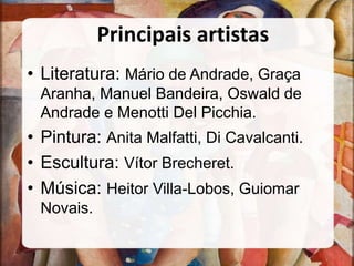Principais artistas
• Literatura: Mário de Andrade, Graça
Aranha, Manuel Bandeira, Oswald de
Andrade e Menotti Del Picchia.
• Pintura: Anita Malfatti, Di Cavalcanti.
• Escultura: Vítor Brecheret.
• Música: Heitor Villa-Lobos, Guiomar
Novais.
 