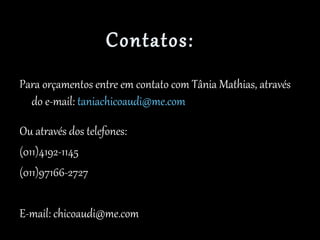 Contatos:
Para orçamentos entre em contato com Tânia Mathias, através
do e-mail: taniachicoaudi@me.com
Ou através dos telefones:
(011)4192-1145
(011)97166-2727
E-mail: chicoaudi@me.com
 