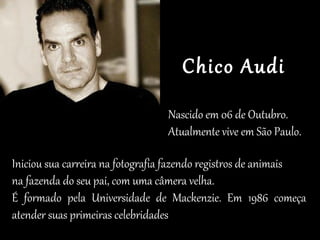 Iniciou sua carreira na fotografia fazendo registros de animais
na fazenda do seu pai, com uma câmera velha.
É formado pela Universidade de Mackenzie. Em 1986 começa
atender suas primeiras celebridades
Nascido em 06 de Outubro.
Atualmente vive em São Paulo.
Chico Audi
 