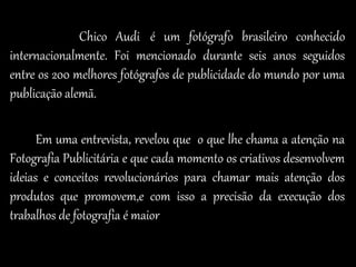 Chico Audi é um fotógrafo brasileiro conhecido
internacionalmente. Foi mencionado durante seis anos seguidos
entre os 200 melhores fotógrafos de publicidade do mundo por uma
publicação alemã.
Em uma entrevista, revelou que o que lhe chama a atenção na
Fotografia Publicitária e que cada momento os criativos desenvolvem
ideias e conceitos revolucionários para chamar mais atenção dos
produtos que promovem,e com isso a precisão da execução dos
trabalhos de fotografia é maior
 