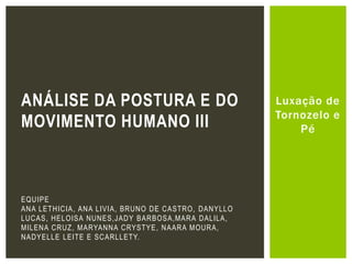 Luxação de
Tornozelo e
Pé
ANÁLISE DA POSTURA E DO
MOVIMENTO HUMANO III
EQUIPE
ANA LETHICIA, ANA LIVIA, BRUNO DE CASTRO, DANYLLO
LUCAS, HELOISA NUNES,JADY BARBOSA,MARA DALILA,
MILENA CRUZ, MARYANNA CRYSTYE, NAARA MOURA,
NADYELLE LEITE E SCARLLETY.
 