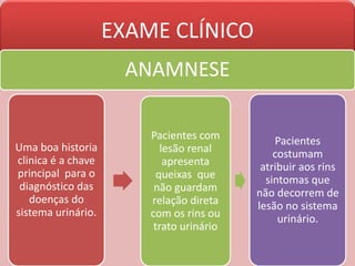 EXAME CLÍNICO
ANAMNESE
Uma boa historia
clinica é a chave
principal para o
diagnóstico das
doenças do
sistema urinário.
Pacientes com
lesão renal
apresenta
queixas que
não guardam
relação direta
com os rins ou
trato urinário
Pacientes
costumam
atribuir aos rins
sintomas que
não decorrem de
lesão no sistema
urinário.
 