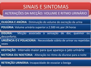 SINAIS E SINTOMAS
ALTERAÇÕES DA MICÇÃO: VOLUME E RITMO URINÁRIO
POLIÚRIA: Volume urinário superior a 2.500 mL por 24 horas
OLIGÚRIA E ANÚRIA: Diminuição do volume de excreção da urina
DISÚRIA: Micção associada à sensação de dor, queimor ou
desconforto.
URGÊNCIA O E POLACIÚRIA : Necessidade súbita de urinar ou repetidas
vezes
NICTÚRIA OU NOCTÚRIA: Alteração no ritmo da diurese para a noite
HESITAÇÃO: Intervalo maior para que apareça o jato urinário
RETENÇÃO URINÁRIA: Incapacidade de esvaziar a bexiga
 
