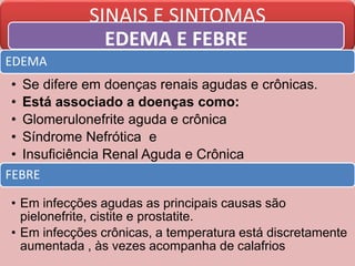 SINAIS E SINTOMAS
EDEMA E FEBRE
EDEMA
• Se difere em doenças renais agudas e crônicas.
• Está associado a doenças como:
• Glomerulonefrite aguda e crônica
• Síndrome Nefrótica e
• Insuficiência Renal Aguda e Crônica
FEBRE
• Em infecções agudas as principais causas são
pielonefrite, cistite e prostatite.
• Em infecções crônicas, a temperatura está discretamente
aumentada , às vezes acompanha de calafrios
 