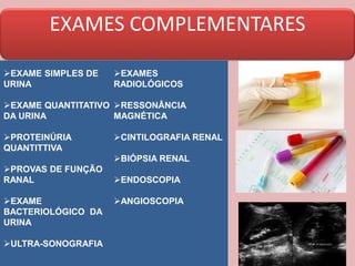 EXAMES COMPLEMENTARES
EXAME SIMPLES DE
URINA
EXAME QUANTITATIVO
DA URINA
PROTEINÚRIA
QUANTITTIVA
PROVAS DE FUNÇÃO
RANAL
EXAME
BACTERIOLÓGICO DA
URINA
ULTRA-SONOGRAFIA
EXAMES
RADIOLÓGICOS
RESSONÂNCIA
MAGNÉTICA
CINTILOGRAFIA RENAL
BIÓPSIA RENAL
ENDOSCOPIA
ANGIOSCOPIA
 