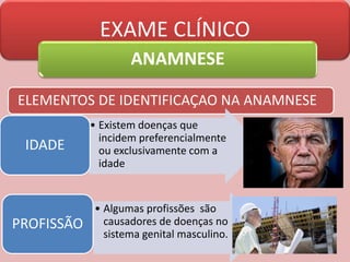 EXAME CLÍNICO
ANAMNESE
ELEMENTOS DE IDENTIFICAÇAO NA ANAMNESE
• Existem doenças que
incidem preferencialmente
ou exclusivamente com a
idade
IDADE
• Algumas profissões são
causadores de doenças no
sistema genital masculino.
PROFISSÃO
 